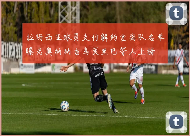 拉玛西亚球员支付解约金离队名单曝光奥纳纳吉乌莫里巴等人上榜