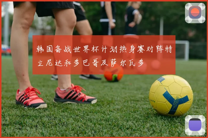 韩国备战世界杯计划热身赛对阵特立尼达和多巴哥及萨尔瓦多