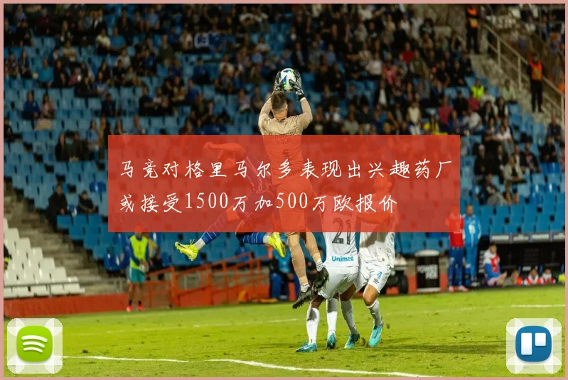 马竞对格里马尔多表现出兴趣药厂或接受1500万加500万欧报价