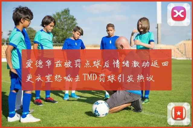 爱德华兹被罚点球后情绪激动返回更衣室怒喊去TMD罚球引发热议