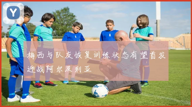 梅西与队友恢复训练状态有望首发迎战阿尔及利亚