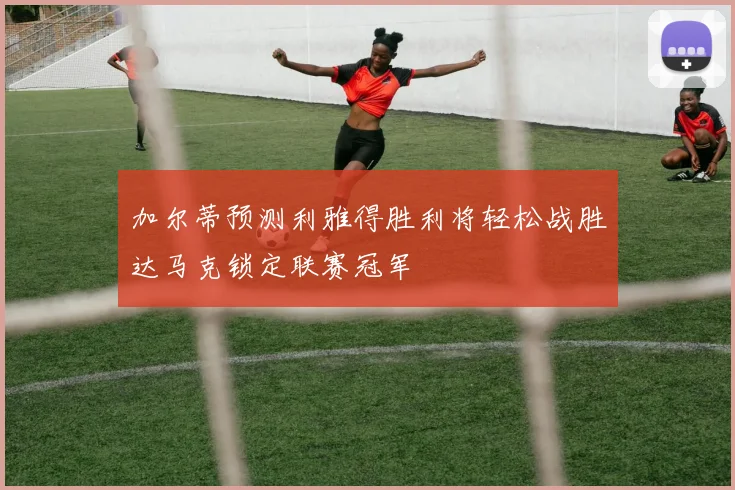 加尔蒂预测利雅得胜利将轻松战胜达马克锁定联赛冠军