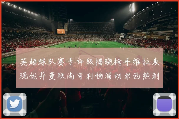英超球队赛季评级揭晓枪手维拉表现优异曼联尚可利物浦切尔西热刺需努力