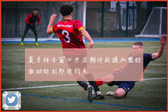 夏季转会窗口开启期待新援加盟的激动时刻即将到来