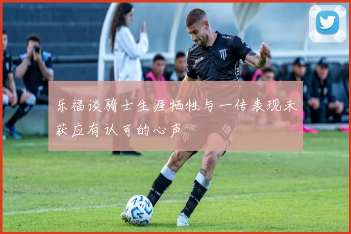 乐福谈骑士生涯牺牲与一传表现未获应有认可的心声