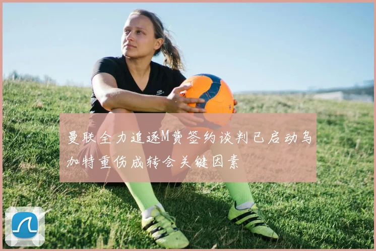 曼联全力追逐M费签约谈判已启动乌加特重伤成转会关键因素