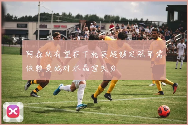 阿森纳有望在下轮英超锁定冠军需依赖曼城对水晶宫失分