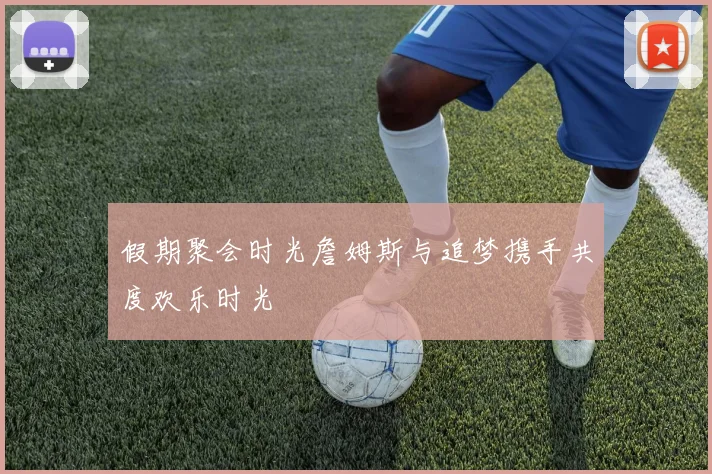 假期聚会时光詹姆斯与追梦携手共度欢乐时光