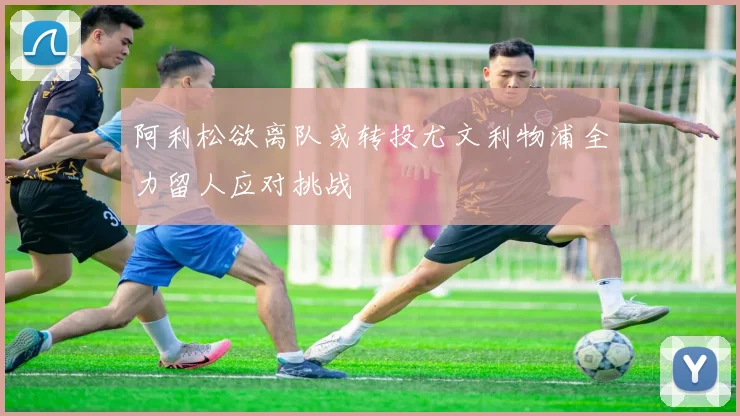 阿利松欲离队或转投尤文利物浦全力留人应对挑战