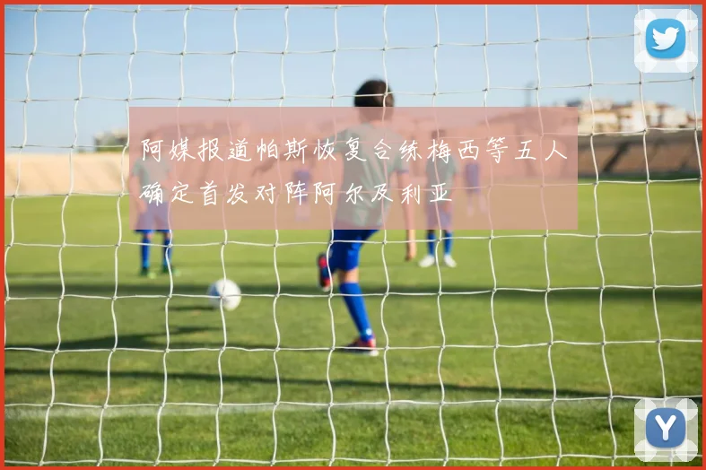 阿媒报道帕斯恢复合练梅西等五人确定首发对阵阿尔及利亚