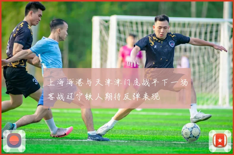 上海海港与天津津门虎战平下一场客战辽宁铁人期待反弹表现