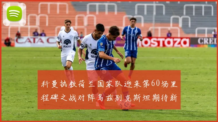 科曼执教荷兰国家队迎来第60场里程碑之战对阵乌兹别克斯坦期待新突破