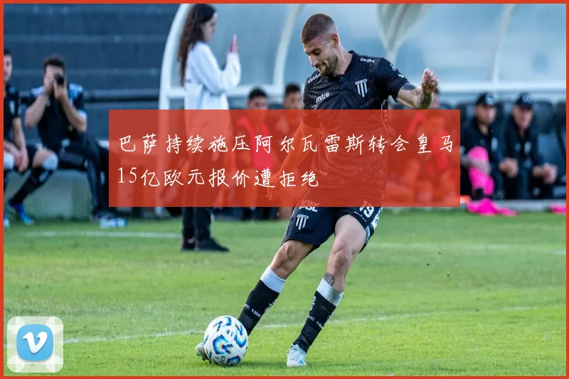 巴萨持续施压阿尔瓦雷斯转会皇马15亿欧元报价遭拒绝