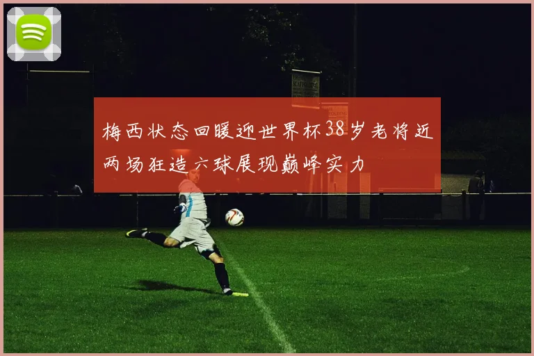 梅西状态回暖迎世界杯38岁老将近两场狂造六球展现巅峰实力