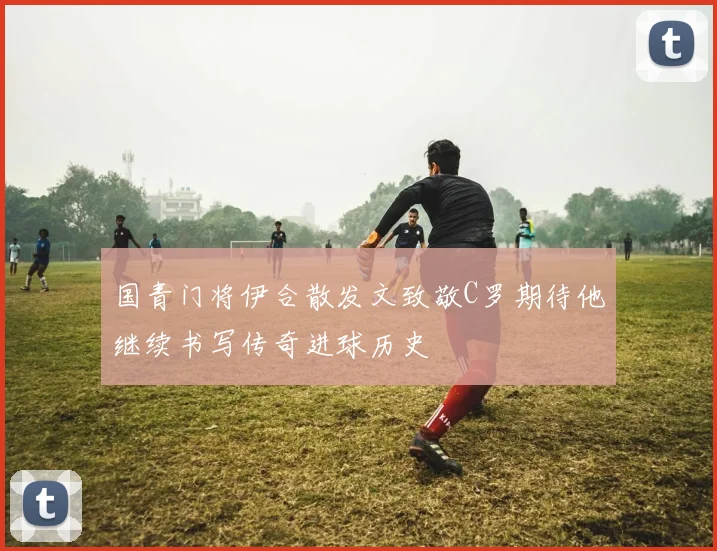 国青门将伊合散发文致敬C罗期待他继续书写传奇进球历史