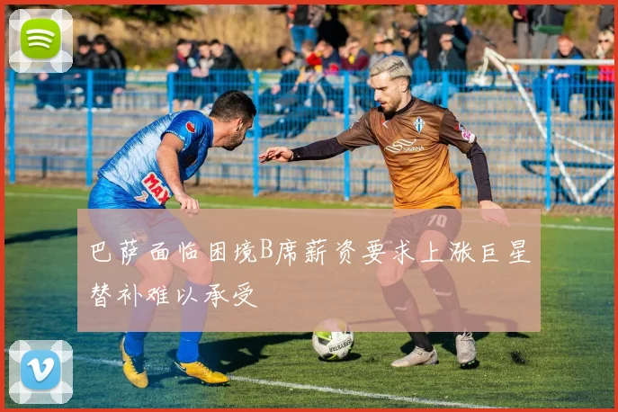 巴萨面临困境B席薪资要求上涨巨星替补难以承受