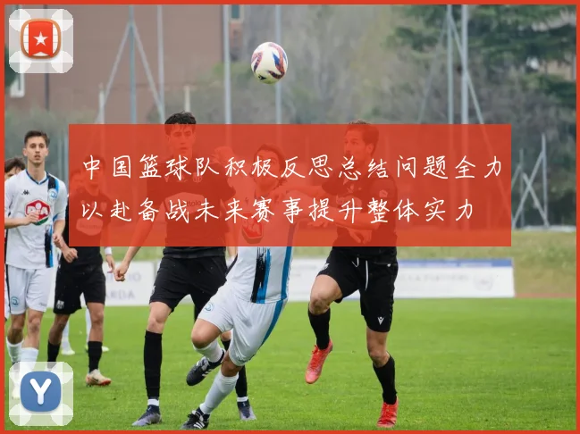 中国篮球队积极反思总结问题全力以赴备战未来赛事提升整体实力