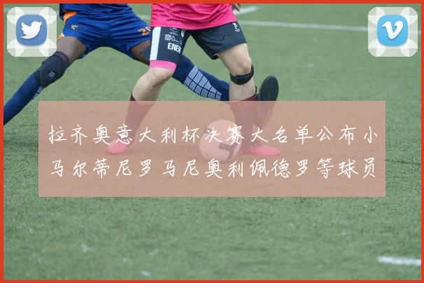 拉齐奥意大利杯决赛大名单公布小马尔蒂尼罗马尼奥利佩德罗等球员入选
