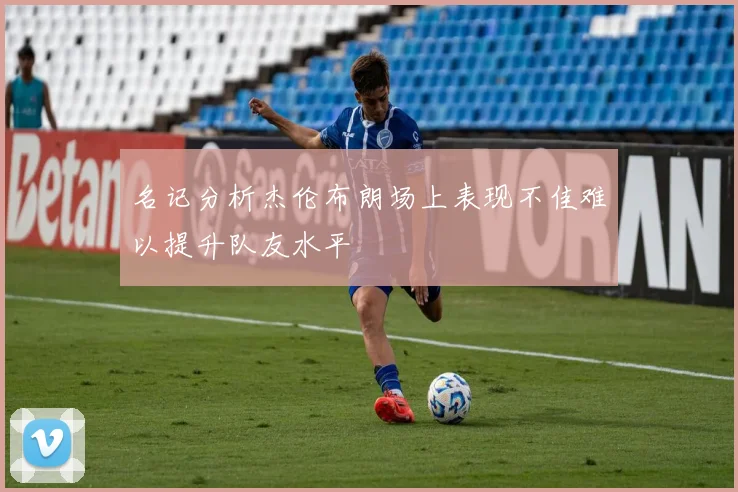 名记分析杰伦布朗场上表现不佳难以提升队友水平